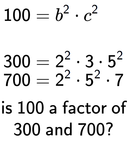A LaTex expression showing \begin{align*}100 &= b to the power of 2 times c to the power of 2 \\\\[-0.5em]300 &= 2 to the power of 2 times 3 times 5 to the power of 2 \\[-0.5em]700 &= 2 to the power of 2 times 5 to the power of 2 times 7\end{align*}\\\\ \textsf{is }100\textsf{ a factor of}\\300\textsf{ and }700?