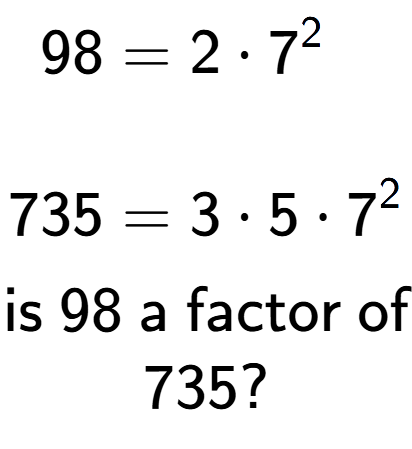 A LaTex expression showing \begin{align*}98 &= 2 times 7 to the power of 2 \\\\[-0.5em]735 &= 3 times 5 times 7 to the power of 2 \end{align*}\\\\ \textsf{is }98\textsf{ a factor of}\\735?