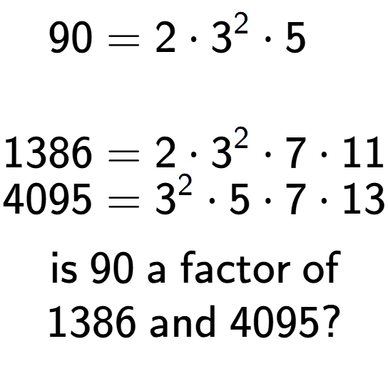 A LaTex expression showing \begin{align*}90 &= 2 times 3 to the power of 2 times 5\\\\[-0.5em]1386 &= 2 times 3 to the power of 2 times 7 times 11\\[-0.5em]4095 &= 3 to the power of 2 times 5 times 7 times 13\end{align*}\\\\ \textsf{is }90\textsf{ a factor of}\\1386\textsf{ and }4095?