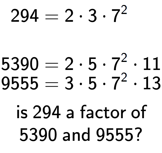 A LaTex expression showing \begin{align*}294 &= 2 times 3 times 7 to the power of 2 \\\\[-0.5em]5390 &= 2 times 5 times 7 to the power of 2 times 11\\[-0.5em]9555 &= 3 times 5 times 7 to the power of 2 times 13\end{align*}\\\\ \textsf{is }294\textsf{ a factor of}\\5390\textsf{ and }9555?