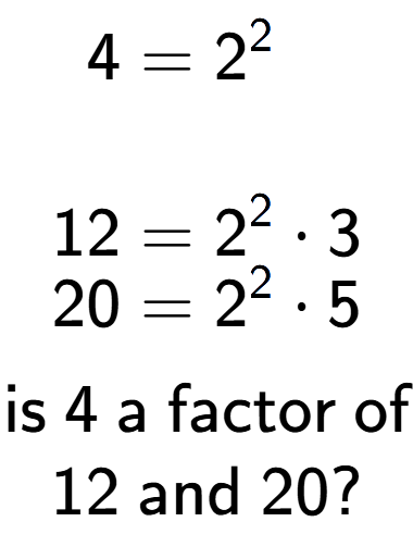 A LaTex expression showing \begin{align*}4 &= 2 to the power of 2 \\\\[-0.5em]12 &= 2 to the power of 2 times 3\\[-0.5em]20 &= 2 to the power of 2 times 5\end{align*}\\\\ \textsf{is }4\textsf{ a factor of}\\12\textsf{ and }20?