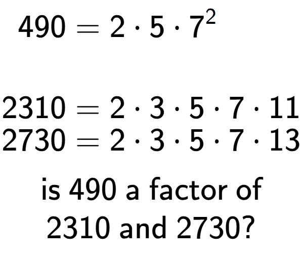 A LaTex expression showing \begin{align*}490 &= 2 times 5 times 7 to the power of 2 \\\\[-0.5em]2310 &= 2 times 3 times 5 times 7 times 11\\[-0.5em]2730 &= 2 times 3 times 5 times 7 times 13\end{align*}\\\\ \textsf{is }490\textsf{ a factor of}\\2310\textsf{ and }2730?
