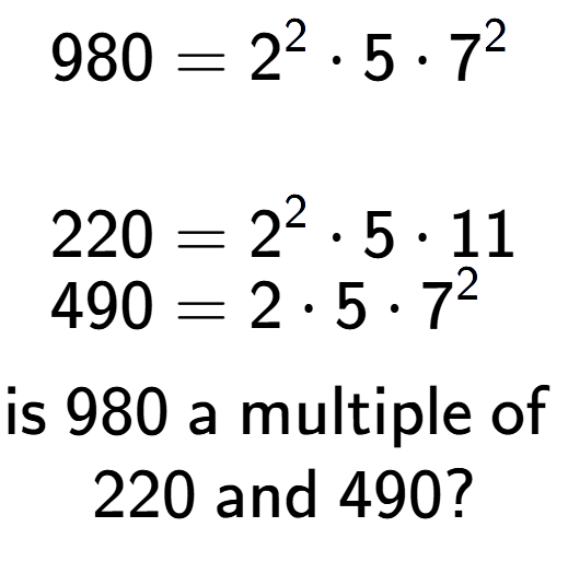 A LaTex expression showing \begin{align*}980 &= 2 to the power of 2 times 5 times 7 to the power of 2 \\\\[-0.5em]220 &= 2 to the power of 2 times 5 times 11\\[-0.5em]490 &= 2 times 5 times 7 to the power of 2 \end{align*}\\\\ \textsf{is }980\textsf{ a multiple of }\\220\textsf{ and }490?