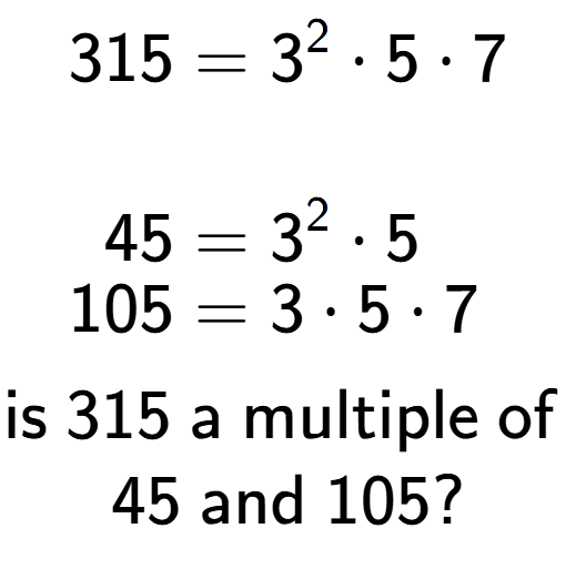 A LaTex expression showing \begin{align*}315 &= 3 to the power of 2 times 5 times 7\\\\[-0.5em]45 &= 3 to the power of 2 times 5\\[-0.5em]105 &= 3 times 5 times 7\end{align*}\\\\ \textsf{is }315\textsf{ a multiple of }\\45\textsf{ and }105?