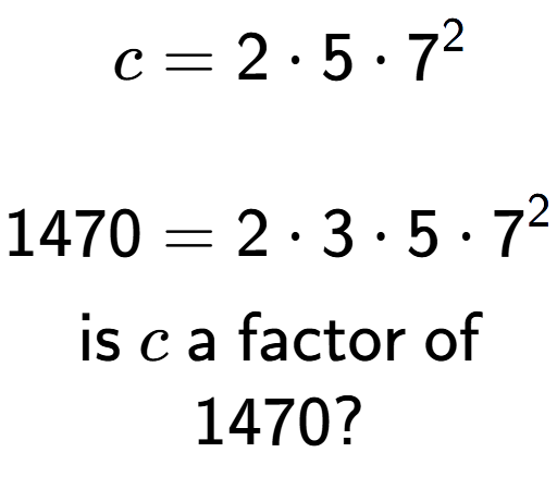 A LaTex expression showing \begin{align*}c &= 2 times 5 times 7 to the power of 2 \\\\[-0.5em]1470 &= 2 times 3 times 5 times 7 to the power of 2 \end{align*}\\\\ \textsf{is }c\textsf{ a factor of}\\1470?
