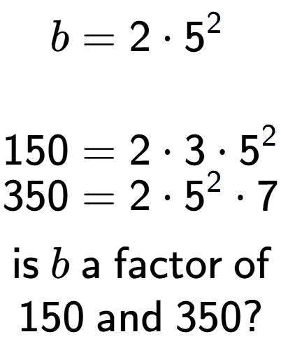 A LaTex expression showing \begin{align*}b &= 2 times 5 to the power of 2 \\\\[-0.5em]150 &= 2 times 3 times 5 to the power of 2 \\[-0.5em]350 &= 2 times 5 to the power of 2 times 7\end{align*}\\\\ \textsf{is }b\textsf{ a factor of}\\150\textsf{ and }350?