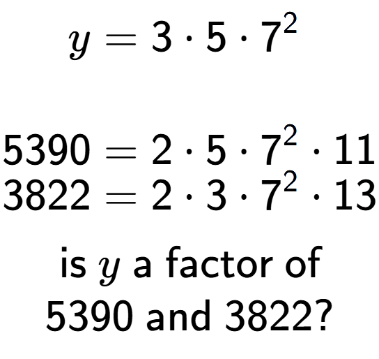 A LaTex expression showing \begin{align*}y &= 3 times 5 times 7 to the power of 2 \\\\[-0.5em]5390 &= 2 times 5 times 7 to the power of 2 times 11\\[-0.5em]3822 &= 2 times 3 times 7 to the power of 2 times 13\end{align*}\\\\ \textsf{is }y\textsf{ a factor of}\\5390\textsf{ and }3822?