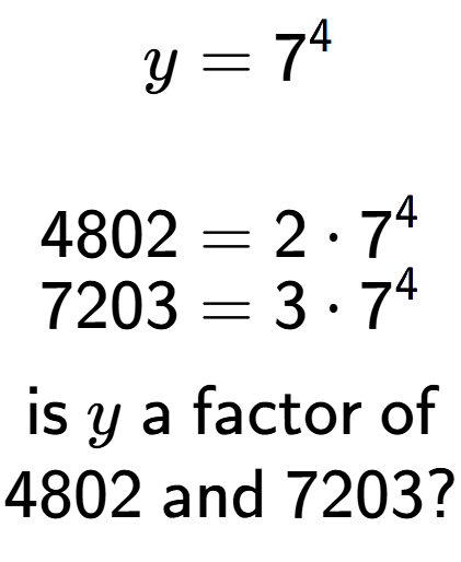 A LaTex expression showing \begin{align*}y &= 7 to the power of 4 \\\\[-0.5em]4802 &= 2 times 7 to the power of 4 \\[-0.5em]7203 &= 3 times 7 to the power of 4 \end{align*}\\\\ \textsf{is }y\textsf{ a factor of}\\4802\textsf{ and }7203?