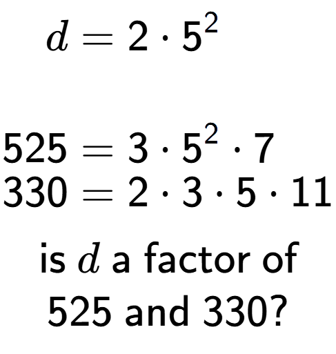 A LaTex expression showing \begin{align*}d &= 2 times 5 to the power of 2 \\\\[-0.5em]525 &= 3 times 5 to the power of 2 times 7\\[-0.5em]330 &= 2 times 3 times 5 times 11\end{align*}\\\\ \textsf{is }d\textsf{ a factor of}\\525\textsf{ and }330?
