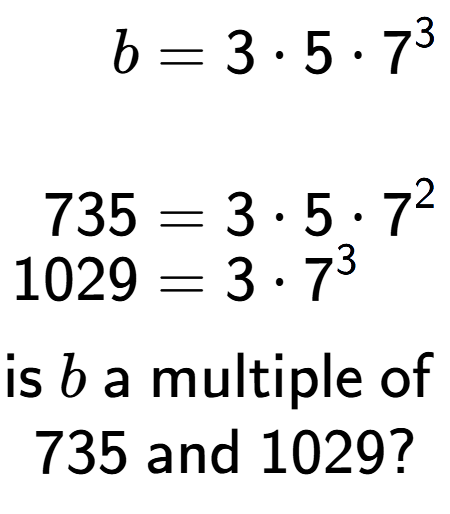 A LaTex expression showing \begin{align*}b &= 3 times 5 times 7 to the power of 3 \\\\[-0.5em]735 &= 3 times 5 times 7 to the power of 2 \\[-0.5em]1029 &= 3 times 7 to the power of 3 \end{align*}\\\\ \textsf{is }b\textsf{ a multiple of }\\735\textsf{ and }1029?