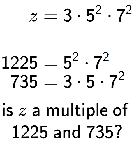 A LaTex expression showing \begin{align*}z &= 3 times 5 to the power of 2 times 7 to the power of 2 \\\\[-0.5em]1225 &= 5 to the power of 2 times 7 to the power of 2 \\[-0.5em]735 &= 3 times 5 times 7 to the power of 2 \end{align*}\\\\ \textsf{is }z\textsf{ a multiple of }\\1225\textsf{ and }735?