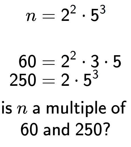 A LaTex expression showing \begin{align*}n &= 2 to the power of 2 times 5 to the power of 3 \\\\[-0.5em]60 &= 2 to the power of 2 times 3 times 5\\[-0.5em]250 &= 2 times 5 to the power of 3 \end{align*}\\\\ \textsf{is }n\textsf{ a multiple of }\\60\textsf{ and }250?