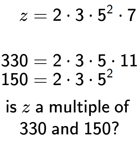 A LaTex expression showing \begin{align*}z &= 2 times 3 times 5 to the power of 2 times 7\\\\[-0.5em]330 &= 2 times 3 times 5 times 11\\[-0.5em]150 &= 2 times 3 times 5 to the power of 2 \end{align*}\\\\ \textsf{is }z\textsf{ a multiple of }\\330\textsf{ and }150?