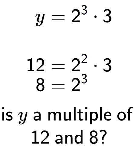 A LaTex expression showing \begin{align*}y &= 2 to the power of 3 times 3\\\\[-0.5em]12 &= 2 to the power of 2 times 3\\[-0.5em]8 &= 2 to the power of 3 \end{align*}\\\\ \textsf{is }y\textsf{ a multiple of }\\12\textsf{ and }8?