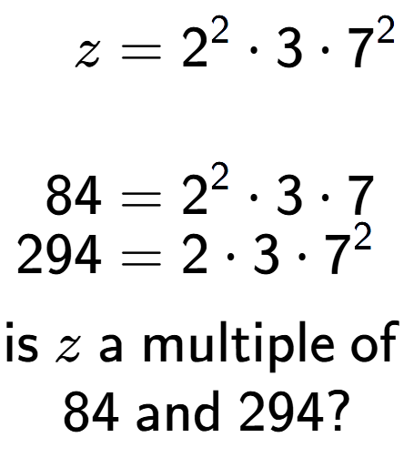 A LaTex expression showing \begin{align*}z &= 2 to the power of 2 times 3 times 7 to the power of 2 \\\\[-0.5em]84 &= 2 to the power of 2 times 3 times 7\\[-0.5em]294 &= 2 times 3 times 7 to the power of 2 \end{align*}\\\\ \textsf{is }z\textsf{ a multiple of }\\84\textsf{ and }294?