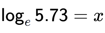A LaTex expression showing \log sub e 5.73 = x