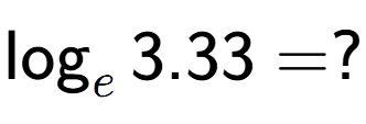 A LaTex expression showing \log sub e 3.33 = ?
