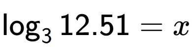 A LaTex expression showing \log sub 3 12.51 = x