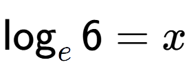 A LaTex expression showing \log sub e 6 = x