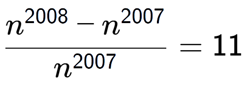 A LaTex expression showing \frac{n to the power of 2008 - n to the power of 2007 }{n to the power of 2007 } = 11