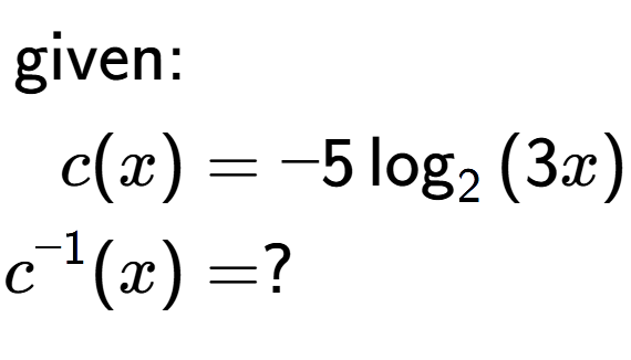 A LaTex expression showing \begin{align*}\text{given:}&\\c(x) &= -5\log sub 2 {(3 x)}\\c to the power of -1 (x) &= ?\end{align*}