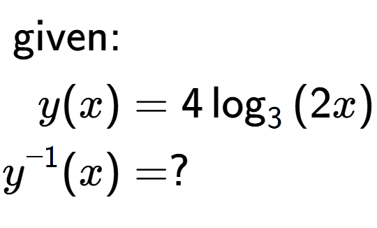 A LaTex expression showing \begin{align*}\text{given:}&\\y(x) &= 4\log sub 3 {(2 x)}\\y to the power of -1 (x) &= ?\end{align*}