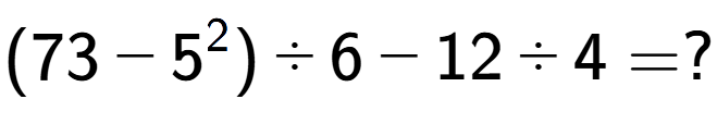 A LaTex expression showing (73 - 5 to the power of 2 ) divided by 6 - 12 divided by 4 = ?